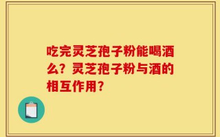 吃完灵芝孢子粉能喝酒么？灵芝孢子粉与酒的相互作用？
