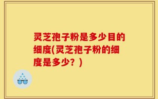 灵芝孢子粉是多少目的细度(灵芝孢子粉的细度是多少？)
