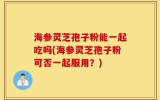 海参灵芝孢子粉能一起吃吗(海参灵芝孢子粉可否一起服用？)