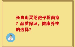 长白山灵芝孢子粉南京？品质保证，健康养生的选择？
