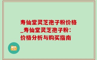 寿仙堂灵芝孢子粉价格_寿仙堂灵芝孢子粉：价格分析与购买指南