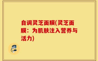 自调灵芝面膜(灵芝面膜：为肌肤注入营养与活力)