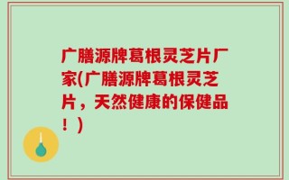 广膳源牌葛根灵芝片厂家(广膳源牌葛根灵芝片，天然健康的保健品！)