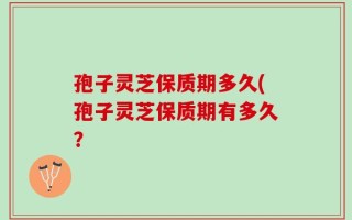 孢子灵芝保质期多久(孢子灵芝保质期有多久？
