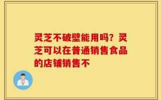 灵芝不破壁能用吗？灵芝可以在普通销售食品的店铺销售不