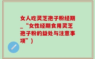 女人吃灵芝孢子粉经期_“女性经期食用灵芝孢子粉的益处与注意事项”)