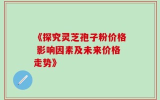 《探究灵芝孢子粉价格 影响因素及未来价格走势》