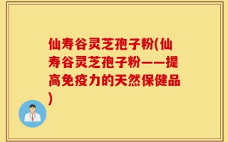 仙寿谷灵芝孢子粉(仙寿谷灵芝孢子粉——提高免疫力的天然保健品)