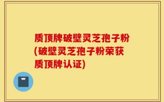 质顶牌破壁灵芝孢子粉(破壁灵芝孢子粉荣获质顶牌认证)
