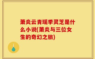 萧炎云青瑶季灵芝是什么小说(萧炎与三位女生的奇幻之旅)