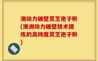澳动力破壁灵芝孢子粉(澳洲动力破壁技术提炼的高纯度灵芝孢子粉)