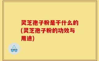 灵芝孢子粉是干什么的(灵芝孢子粉的功效与用途)