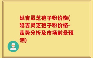 延吉灵芝孢子粉价格(延吉灵芝孢子粉价格-走势分析及市场前景预测)