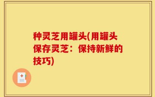 种灵芝用罐头(用罐头保存灵芝：保持新鲜的技巧)