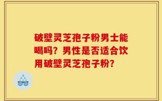 破壁灵芝孢子粉男士能喝吗？男性是否适合饮用破壁灵芝孢子粉？