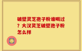 破壁灵芝孢子粉谁喝过？大汉灵芝破壁孢子粉怎么样