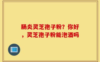 肠炎灵芝孢子粉？你好，灵芝孢子粉能泡酒吗