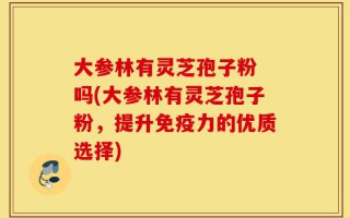 大参林有灵芝孢子粉 吗(大参林有灵芝孢子粉，提升免疫力的优质选择)