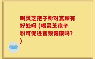 喝灵芝孢子粉对宫颈有好处吗 (喝灵芝孢子粉可促进宫颈健康吗？)