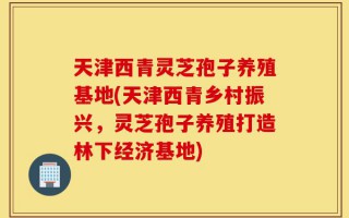 天津西青灵芝孢子养殖基地(天津西青乡村振兴，灵芝孢子养殖打造林下经济基地)
