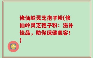 修仙岭灵芝孢子粉(修仙岭灵芝孢子粉：滋补佳品，助你保健美容！)