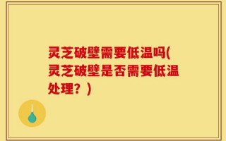灵芝破壁需要低温吗(灵芝破壁是否需要低温处理？)