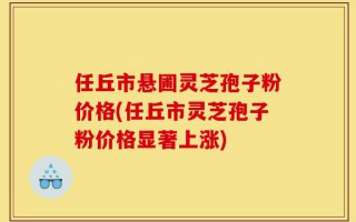 任丘市悬圃灵芝孢子粉价格(任丘市灵芝孢子粉价格显著上涨)