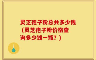 灵芝孢子粉总共多少钱 (灵芝孢子粉价格查询多少钱一瓶？)
