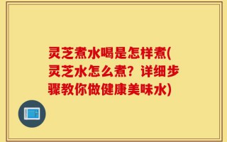 灵芝煮水喝是怎样煮(灵芝水怎么煮？详细步骤教你做健康美味水)