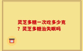 灵芝多糖一次吃多少克？灵芝多糖治失眠吗