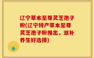 辽宁草本至尊灵芝孢子粉(辽宁特产草本至尊灵芝孢子粉推出，滋补养生好选择)