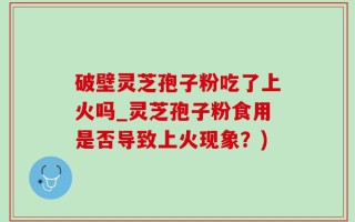 破壁灵芝孢子粉吃了上火吗_灵芝孢子粉食用是否导致上火现象？)