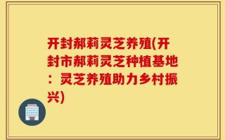 开封郝莉灵芝养殖(开封市郝莉灵芝种植基地：灵芝养殖助力乡村振兴)
