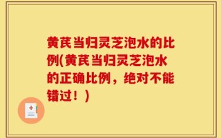 黄芪当归灵芝泡水的比例(黄芪当归灵芝泡水的正确比例，绝对不能错过！)
