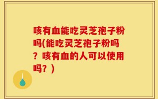 咳有血能吃灵芝孢子粉吗(能吃灵芝孢子粉吗？咳有血的人可以使用吗？)