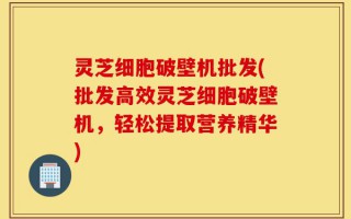 灵芝细胞破壁机批发(批发高效灵芝细胞破壁机，轻松提取营养精华)