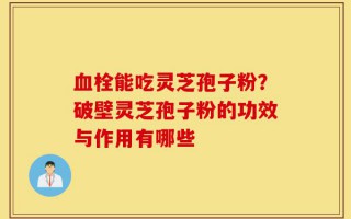 血栓能吃灵芝孢子粉？破壁灵芝孢子粉的功效与作用有哪些