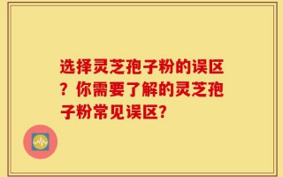 选择灵芝孢子粉的误区？你需要了解的灵芝孢子粉常见误区？