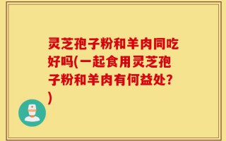 灵芝孢子粉和羊肉同吃好吗(一起食用灵芝孢子粉和羊肉有何益处？)