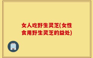 女人吃野生灵芝(女性食用野生灵芝的益处)