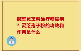 破壁灵芝粉治疗糖尿病？灵芝孢子粉的功效和作用是什么