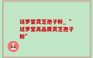 廷罗堂灵芝孢子粉_“廷罗堂高品质灵芝孢子粉”