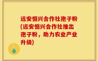 远安恒兴合作社孢子粉(远安恒兴合作社推出孢子粉，助力农业产业升级)