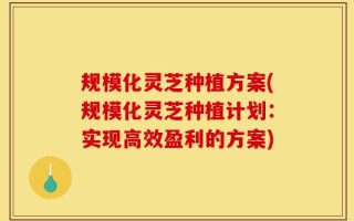 规模化灵芝种植方案(规模化灵芝种植计划：实现高效盈利的方案)