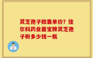 灵芝孢子胶囊单价？佳尔科药业菌宝牌灵芝孢子粉多少钱一瓶