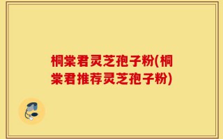 桐棠君灵芝孢子粉(桐棠君推荐灵芝孢子粉)