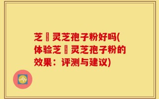 芝冦灵芝孢子粉好吗(体验芝冦灵芝孢子粉的效果：评测与建议)