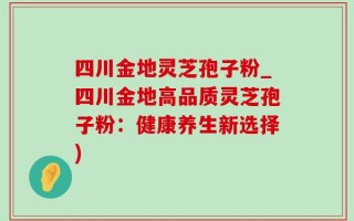 四川金地灵芝孢子粉_四川金地高品质灵芝孢子粉：健康养生新选择)