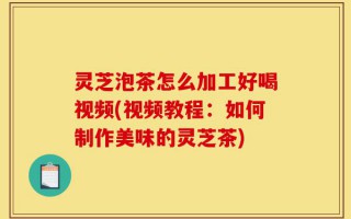 灵芝泡茶怎么加工好喝视频(视频教程：如何制作美味的灵芝茶)