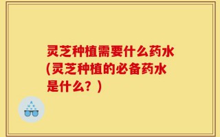 灵芝种植需要什么药水(灵芝种植的必备药水是什么？)